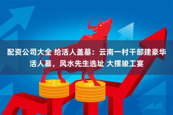 配资公司大全 给活人盖墓：云南一村干部建豪华活人墓，风水先生选址 大摆竣工宴