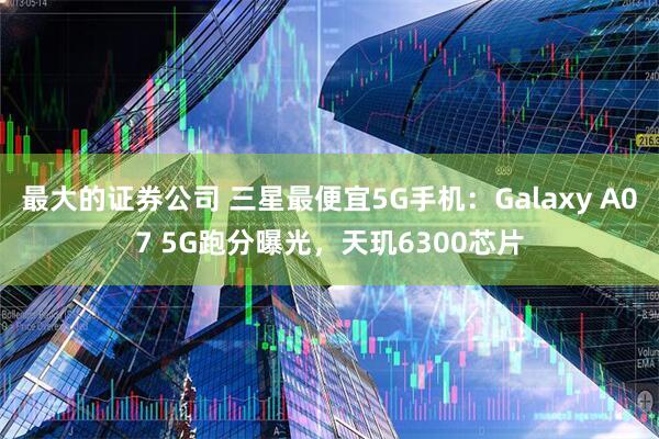 最大的证券公司 三星最便宜5G手机：Galaxy A07 5G跑分曝光，天玑6300芯片