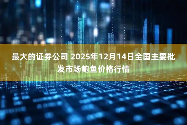最大的证券公司 2025年12月14日全国主要批发市场鲍鱼价格行情