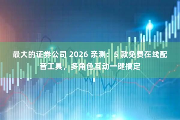 最大的证券公司 2026 亲测：5 款免费在线配音工具，多角色互动一键搞定