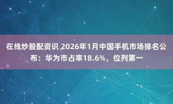 在线炒股配资识 2026年1月中国手机市场排名公布:华为市占率18.6%,位列第一