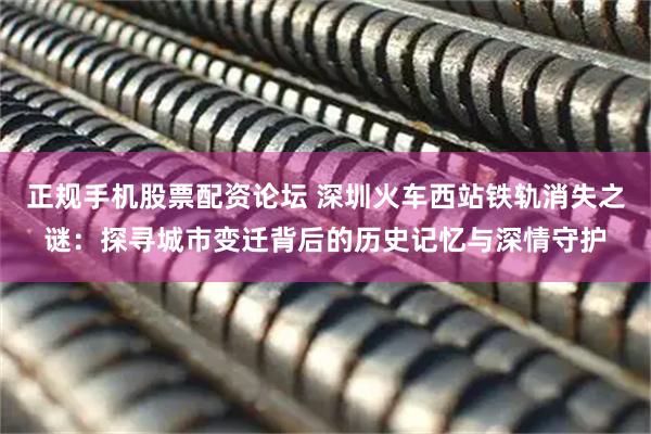 正规手机股票配资论坛 深圳火车西站铁轨消失之谜：探寻城市变迁背后的历史记忆与深情守护