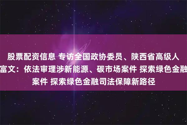 股票配资信息 专访全国政协委员、陕西省高级人民法院副院长巩富文：依法审理涉新能源、碳市场案件 探索绿色金融司法保障新路径