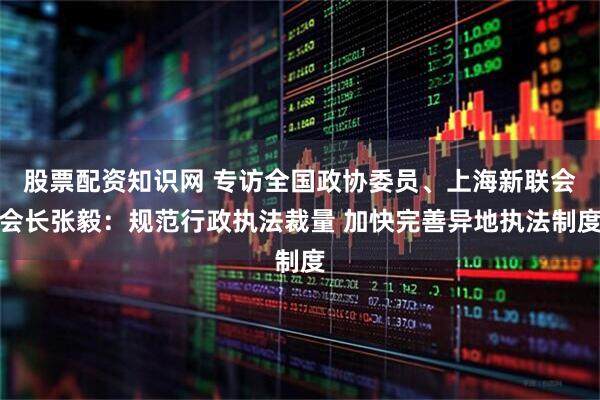 股票配资知识网 专访全国政协委员、上海新联会会长张毅：规范行政执法裁量 加快完善异地执法制度