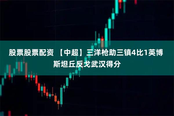 股票股票配资 【中超】三洋枪助三镇4比1英博 斯坦丘反戈武汉得分