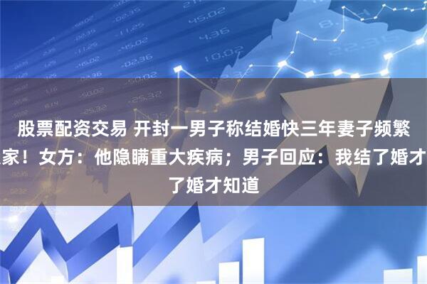 股票配资交易 开封一男子称结婚快三年妻子频繁回娘家！女方：他隐瞒重大疾病；男子回应：我结了婚才知道