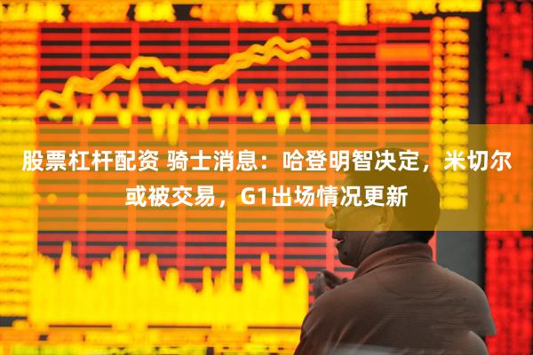 股票杠杆配资 骑士消息：哈登明智决定，米切尔或被交易，G1出场情况更新