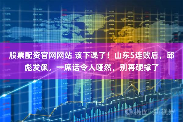 股票配资官网网站 该下课了！山东5连败后，邱彪发飙，一席话令人哑然，别再硬撑了