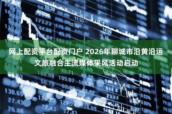 网上配资平台配资门户 2026年聊城市沿黄沿运文旅融合主流媒体采风活动启动