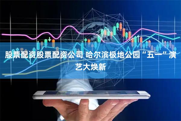 股票配资股票配资公司 哈尔滨极地公园“五一”演艺大焕新